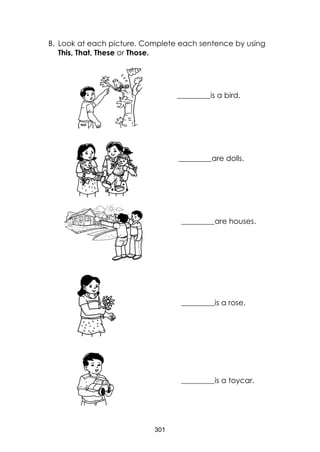 301
B. Look at each picture. Complete each sentence by using
This, That, These or Those.
_______________ ______________is a bird.
______________are dolls.
______________are houses.
______________is a rose.
______________is a toycar.
 