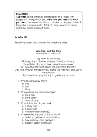 304
Activity 271
Read the poem and answer the questions after.
Jay, Rey, and the Clay
Mil Flores-Ponciano and Leo Go
Jay loves to play clay.
Playing clay is his way to spend the days in May.
He puts his clay on a tray away from sun rays.
But Rey, the stray cat, takes the clay from the tray.
Jay runs through the gateway, along the hallway, and up to
the subway.
But there is no way for Jay to get back his clay.
1. Who loves to play clay?
a. Rey
b. Jay
c. May
2. Where does Jay place his clay?
a. on a tray
b. on a spray
c. on a display
3. What takes the clay of Jay?
a. a stray cat
b. a sway cat
c. The story does not say.
4. Where does Jay search for his clay?
a. hallway, gateway, and subway
b. tray, railway, and gateway
c. display, spray, and sway
REMEMBER
A journal could either be a notebook or a folder with
pages in it. In a journal, you write how you feel and what
you do on certain days. Make a cluster to help you think of
topics for a journal entry. Think of things you have done
and how you feel about them.
 