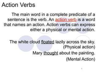 Action Verbs
    The main word in a complete predicate of a
  sentence is the verb. An action verb is a word
that names an action. Action verbs can express
              either a physical or mental action.

   The white cloud floated lazily across the sky.
                                (Physical action)
               Mary thought about the painting.
                                  (Mental Action)
                                         1
 