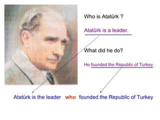 Who is Atatürk ? Atatürk is a leader. What did he do? He founded the Republic of Turkey. Atatürk is the leader who founded the Republic of Turkey 