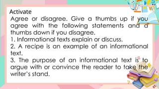 Agree or disagree. Give a thumbs up if you
agree with the following statements and a
thumbs down if you disagree.
1. Informational texts explain or discuss.
2. A recipe is an example of an informational
text.
3. The purpose of an informational text is to
argue with or convince the reader to take the
writer’s stand.
Activate
 