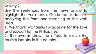 Activity 2
Use the sentences from the news article to
highlight the verb tense. Guide the students in
analyzing the form and meaning of the verb
used.
1. We thank Wanderlust Magazine for the love
and support for the Philippines.
2. The awards show the efforts to revive the
tourism industry in the country.
 