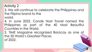 Activity 2
3. We will continue to celebrate the Philippines and
the Filipino brand to the
world.
4. In June 2022, Conde Nast Travel named the
Philippines as part of the 40 Most Beautiful
Countries in the World.
5. TIME Magazine recognized Boracay as one of
the 50 World’s Greatest Places
of 2022.
 