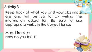 Keep track of what you and your classmate
are and will be up to by writing the
information asked for. Be sure to use
appropriate verbs in the correct tense.
Mood Tracker:
How do you feel?
Activity 3
 