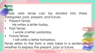 Aims
Study
Simple verb tense can be divided into three
categories: past, present, and future.
• Present Tense:
He writes a letter today.
• Past Tense:
I wrote a letter yesterday.
• Future Tense:
I will write a letter tomorrow.
Tense refers to the form a verb takes in a sentence,
whether to express the present, past or future.
 