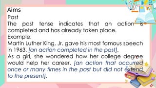 Aims
Past
The past tense indicates that an action is
completed and has already taken place.
Example:
Martin Luther King, Jr. gave his most famous speech
in 1963. [an action completed in the past].
As a girl, she wondered how her college degree
would help her career. [an action that occurred
once or many times in the past but did not extend
to the present].
 