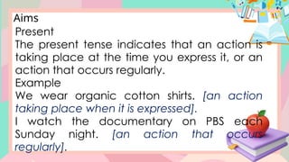 Aims
Present
The present tense indicates that an action is
taking place at the time you express it, or an
action that occurs regularly.
Example
We wear organic cotton shirts. [an action
taking place when it is expressed].
I watch the documentary on PBS each
Sunday night. [an action that occurs
regularly].
 