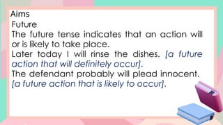 Future
The future tense indicates that an action will
or is likely to take place.
Later today I will rinse the dishes. [a future
action that will definitely occur].
The defendant probably will plead innocent.
[a future action that is likely to occur].
Aims
 