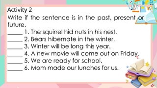Activity 2
Write if the sentence is in the past, present or
future.
_____ 1. The squirrel hid nuts in his nest.
_____ 2. Bears hibernate in the winter.
_____ 3. Winter will be long this year.
_____ 4. A new movie will come out on Friday.
_____ 5. We are ready for school.
_____ 6. Mom made our lunches for us.
 