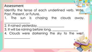 Assessment
Identify the tense of each underlined verb. Write,
Past, Present, or Future.
1. The sun is chasing the clouds away.
________________
2. It rained yesterday. ________________
3. It will be raining before long. ________________
4. Clouds were darkening the sky to the west.
________________
 