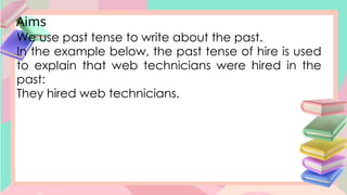 Aims
We use past tense to write about the past.
In the example below, the past tense of hire is used
to explain that web technicians were hired in the
past:
They hired web technicians.
 