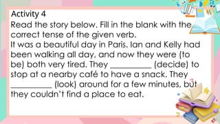 Activity 4
Read the story below. Fill in the blank with the
correct tense of the given verb.
It was a beautiful day in Paris. Ian and Kelly had
been walking all day, and now they were (to
be) both very tired. They __________ (decide) to
stop at a nearby café to have a snack. They
__________ (look) around for a few minutes, but
they couldn’t find a place to eat.
 