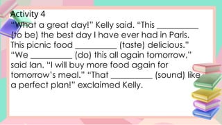 Activity 4
“What a great day!” Kelly said. “This __________
(to be) the best day I have ever had in Paris.
This picnic food __________ (taste) delicious.”
“We __________ (do) this all again tomorrow,”
said Ian. “I will buy more food again for
tomorrow’s meal.” “That __________ (sound) like
a perfect plan!” exclaimed Kelly.
 