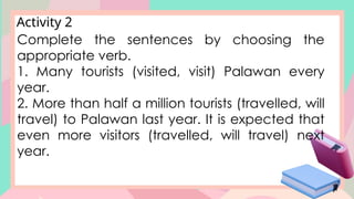 Activity 2
Complete the sentences by choosing the
appropriate verb.
1. Many tourists (visited, visit) Palawan every
year.
2. More than half a million tourists (travelled, will
travel) to Palawan last year. It is expected that
even more visitors (travelled, will travel) next
year.
 