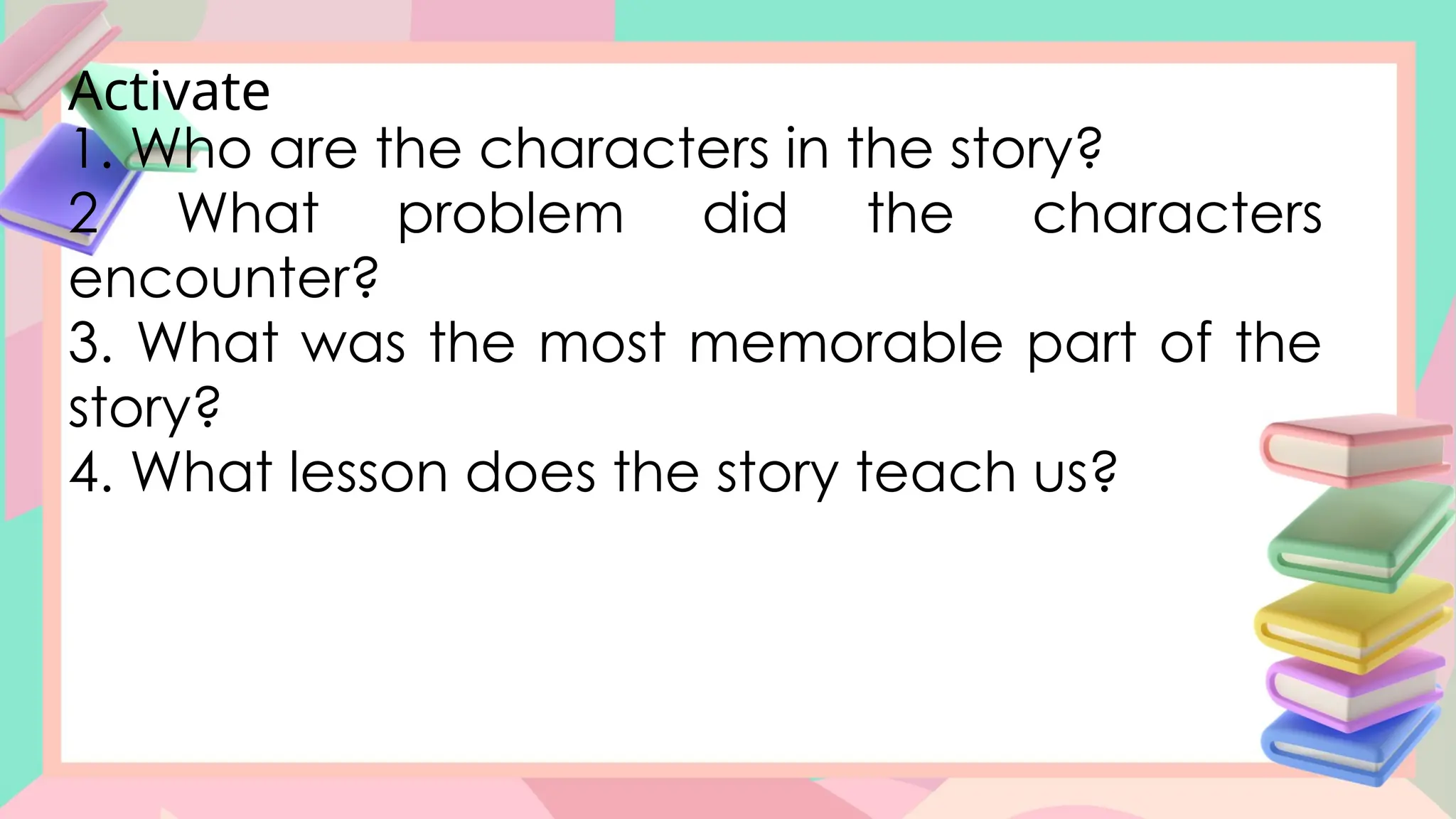 Activate
1. Who are the characters in the story?
2 What problem did the characters
encounter?
3. What was the most memorable part of the
story?
4. What lesson does the story teach us?
 
