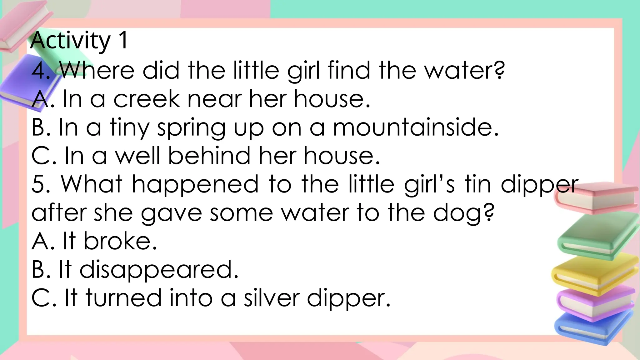 Activity 1
4. Where did the little girl find the water?
A. In a creek near her house.
B. In a tiny spring up on a mountainside.
C. In a well behind her house.
5. What happened to the little girl’s tin dipper
after she gave some water to the dog?
A. It broke.
B. It disappeared.
C. It turned into a silver dipper.
 