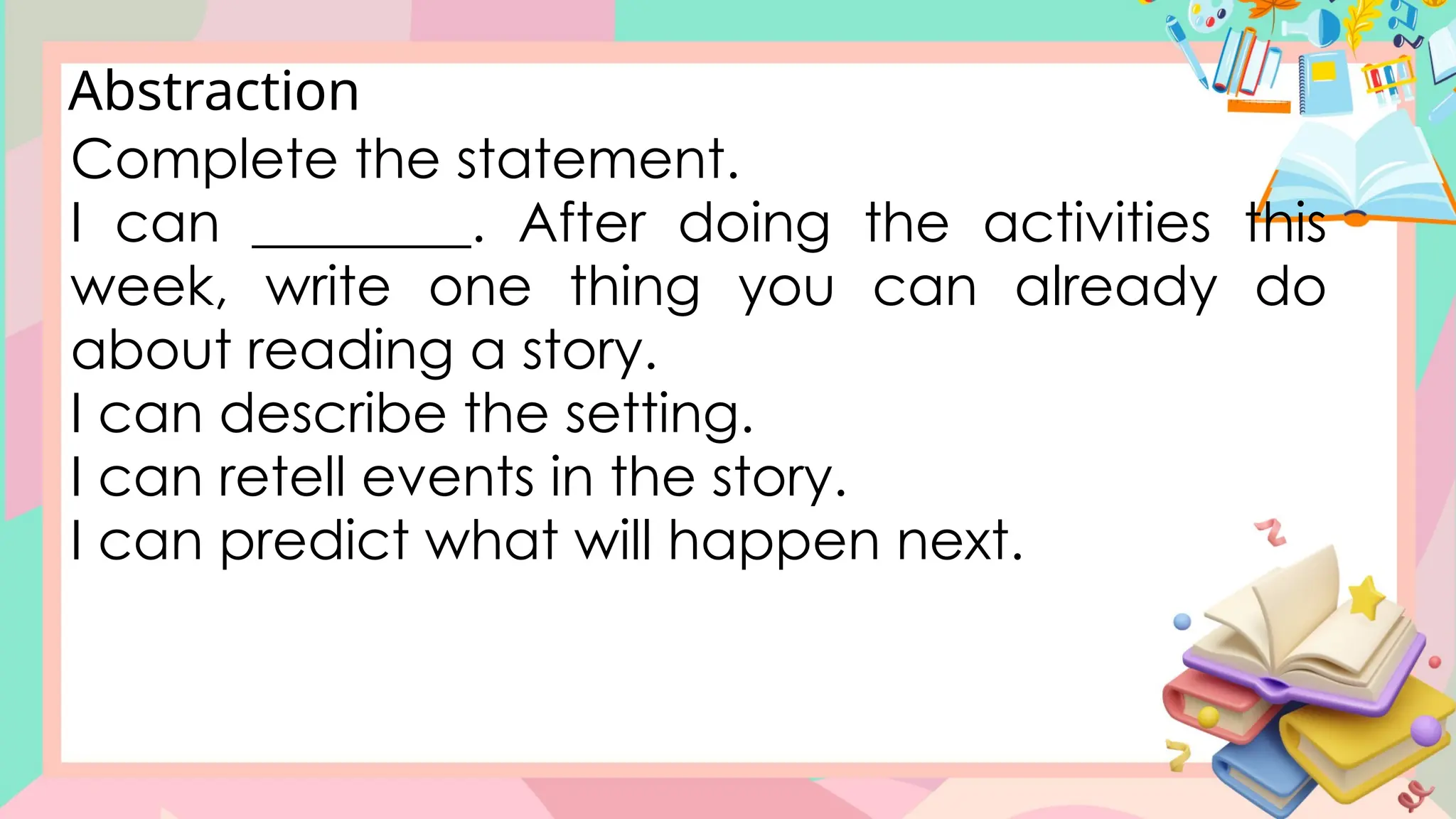 Abstraction
Complete the statement.
I can ________. After doing the activities this
week, write one thing you can already do
about reading a story.
I can describe the setting.
I can retell events in the story.
I can predict what will happen next.
 