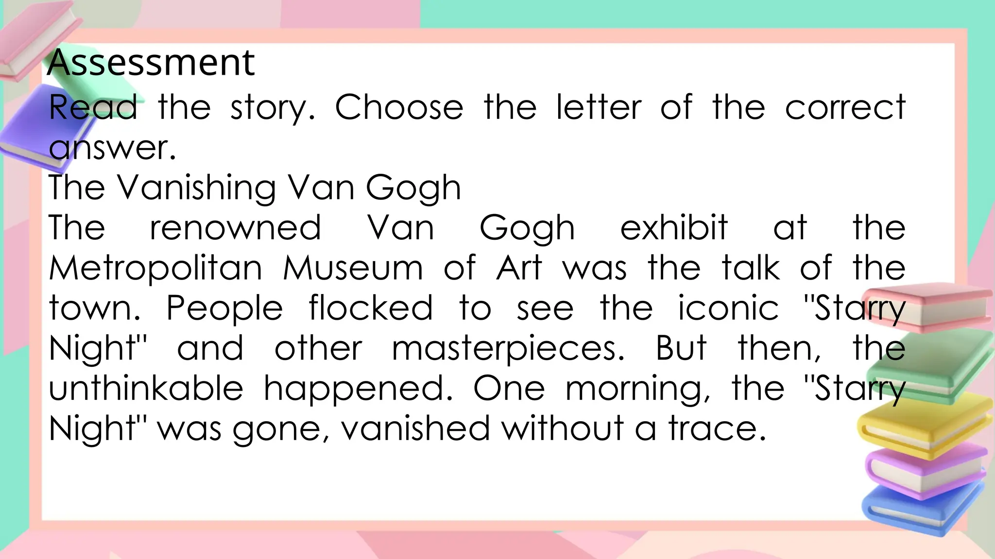 Assessment
Read the story. Choose the letter of the correct
answer.
The Vanishing Van Gogh
The renowned Van Gogh exhibit at the
Metropolitan Museum of Art was the talk of the
town. People flocked to see the iconic "Starry
Night" and other masterpieces. But then, the
unthinkable happened. One morning, the "Starry
Night" was gone, vanished without a trace.
 