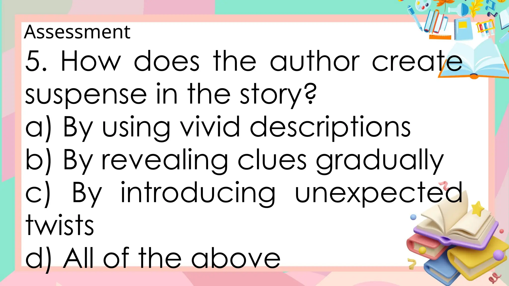 Assessment
5. How does the author create
suspense in the story?
a) By using vivid descriptions
b) By revealing clues gradually
c) By introducing unexpected
twists
d) All of the above
 