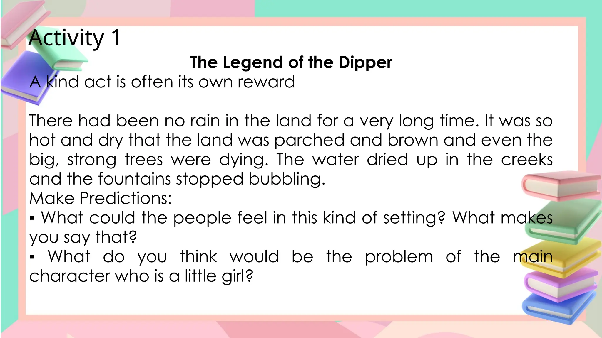 Activity 1
The Legend of the Dipper
A kind act is often its own reward
There had been no rain in the land for a very long time. It was so
hot and dry that the land was parched and brown and even the
big, strong trees were dying. The water dried up in the creeks
and the fountains stopped bubbling.
Make Predictions:
▪ What could the people feel in this kind of setting? What makes
you say that?
▪ What do you think would be the problem of the main
character who is a little girl?
 
