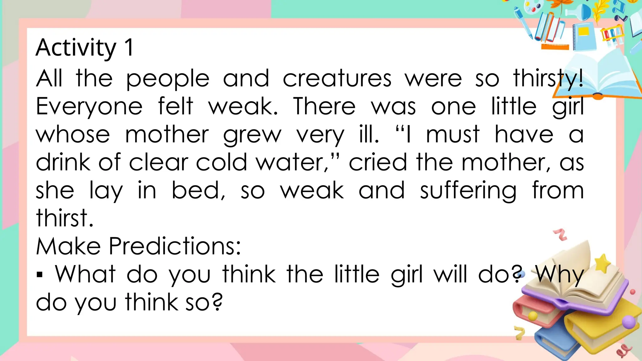All the people and creatures were so thirsty!
Everyone felt weak. There was one little girl
whose mother grew very ill. “I must have a
drink of clear cold water,” cried the mother, as
she lay in bed, so weak and suffering from
thirst.
Make Predictions:
▪ What do you think the little girl will do? Why
do you think so?
Activity 1
 