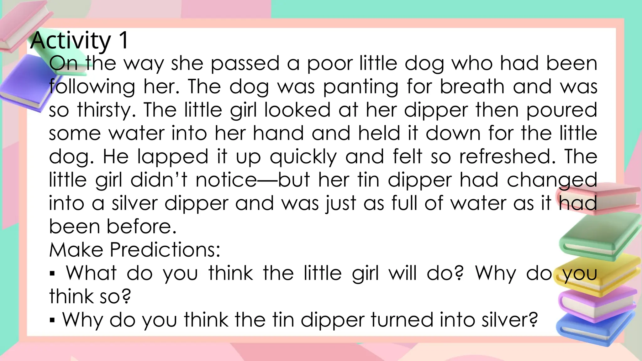 Activity 1
On the way she passed a poor little dog who had been
following her. The dog was panting for breath and was
so thirsty. The little girl looked at her dipper then poured
some water into her hand and held it down for the little
dog. He lapped it up quickly and felt so refreshed. The
little girl didn’t notice—but her tin dipper had changed
into a silver dipper and was just as full of water as it had
been before.
Make Predictions:
▪ What do you think the little girl will do? Why do you
think so?
▪ Why do you think the tin dipper turned into silver?
 