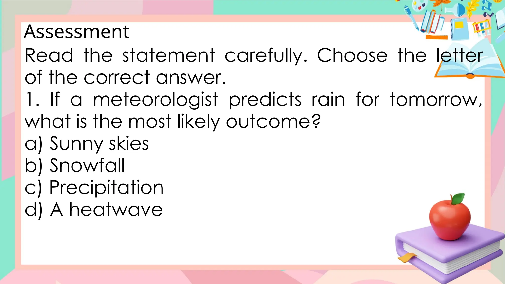 Assessment
Read the statement carefully. Choose the letter
of the correct answer.
1. If a meteorologist predicts rain for tomorrow,
what is the most likely outcome?
a) Sunny skies
b) Snowfall
c) Precipitation
d) A heatwave
 
