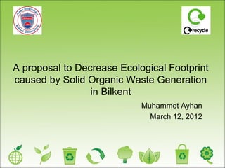 A proposal to Decrease Ecological Footprint
caused by Solid Organic Waste Generation
                 in Bilkent
                            Muhammet Ayhan
                              March 12, 2012
 