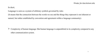 10
Private_for class lecture only
In short,
Language is seen as a system of arbitrary symbols governed by rules
(It means that the connection between the words we use and the things they represent is not inherent or
natural, but rather established by convention and agreement within a language community).
 Complexity of human language: But human language is unparalleled in its complexity compared to any
other communication system.
 