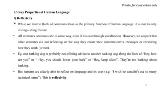 14
Private_for class lecture only
1.3 Key Properties of Human Language
1) Reflexivity
 While we tend to think of communication as the primary function of human language, it is not its only
distinguishing feature.
• All creatures communicate in some way, even if it is not through vocalization. However, we suspect that
other creatures are not reflecting on the way they create their communicative messages or reviewing
how they work (or not).
• Eg. one barking dog is probably not offering advice to another barking dog along the lines of “Hey, how
are you” or “ Hey, you should lower your bark” or “Hey, keep silent”. They’re not barking about
barking.
• But humans are clearly able to reflect on language and its uses (e.g. “I wish he wouldn’t use so many
technical terms”). This is reflexivity.
 