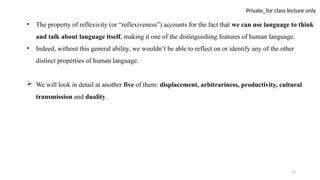 15
Private_for class lecture only
• The property of reflexivity (or “reflexiveness”) accounts for the fact that we can use language to think
and talk about language itself, making it one of the distinguishing features of human language.
• Indeed, without this general ability, we wouldn’t be able to reflect on or identify any of the other
distinct properties of human language.
 We will look in detail at another five of them: displacement, arbitrariness, productivity, cultural
transmission and duality.
 
