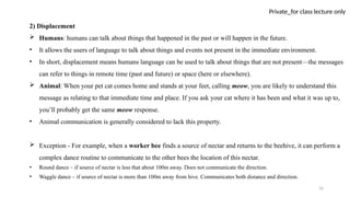 16
Private_for class lecture only
2) Displacement
 Humans: humans can talk about things that happened in the past or will happen in the future.
• It allows the users of language to talk about things and events not present in the immediate environment.
• In short, displacement means humans language can be used to talk about things that are not present—the messages
can refer to things in remote time (past and future) or space (here or elsewhere).
 Animal: When your pet cat comes home and stands at your feet, calling meow, you are likely to understand this
message as relating to that immediate time and place. If you ask your cat where it has been and what it was up to,
you’ll probably get the same meow response.
• Animal communication is generally considered to lack this property.
 Exception - For example, when a worker bee finds a source of nectar and returns to the beehive, it can perform a
complex dance routine to communicate to the other bees the location of this nectar.
• Round dance – if source of nectar is less that about 100m away. Does not communicate the direction.
• Waggle dance – if source of nectar is more than 100m away from hive. Communicates both distance and direction.
 