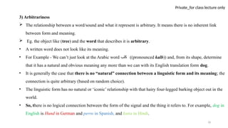 18
Private_for class lecture only
3) Arbitrariness
 The relationship between a word/sound and what it represent is arbitrary. It means there is no inherent link
between form and meaning.
 Eg. the object like (tree) and the word that describes it is arbitrary.
• A written word does not look like its meaning.
• For Example - We can’t just look at the Arabic word ‫كلب‬ ((pronounced kalb)) and, from its shape, determine
that it has a natural and obvious meaning any more than we can with its English translation form dog.
• It is generally the case that there is no “natural” connection between a linguistic form and its meaning; the
connection is quite arbitrary (based on random choice).
• The linguistic form has no natural or ‘iconic’ relationship with that hairy four-legged barking object out in the
world.
• So, there is no logical connection between the form of the signal and the thing it refers to. For example, dog in
English is Hund in German and perro in Spanish, and kutta in Hindi.
 