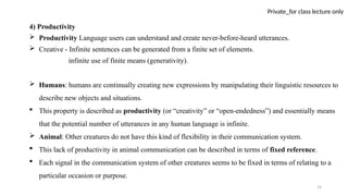 19
Private_for class lecture only
4) Productivity
 Productivity Language users can understand and create never-before-heard utterances.
 Creative - Infinite sentences can be generated from a finite set of elements.
infinite use of finite means (generativity).
 Humans: humans are continually creating new expressions by manipulating their linguistic resources to
describe new objects and situations.
 This property is described as productivity (or “creativity” or “open-endedness”) and essentially means
that the potential number of utterances in any human language is infinite.
 Animal: Other creatures do not have this kind of flexibility in their communication system.
 This lack of productivity in animal communication can be described in terms of fixed reference.
 Each signal in the communication system of other creatures seems to be fixed in terms of relating to a
particular occasion or purpose.
 