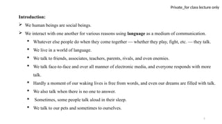 2
Private_for class lecture only
Introduction:
 We human beings are social beings.
 We interact with one another for various reasons using language as a medium of communication.
 Whatever else people do when they come together — whether they play, fight, etc. — they talk.
 We live in a world of language.
 We talk to friends, associates, teachers, parents, rivals, and even enemies.
 We talk face-to-face and over all manner of electronic media, and everyone responds with more
talk.
 Hardly a moment of our waking lives is free from words, and even our dreams are filled with talk.
 We also talk when there is no one to answer.
 Sometimes, some people talk aloud in their sleep.
 We talk to our pets and sometimes to ourselves.
 