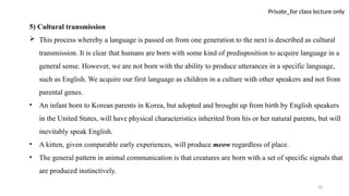 20
Private_for class lecture only
5) Cultural transmission
 This process whereby a language is passed on from one generation to the next is described as cultural
transmission. It is clear that humans are born with some kind of predisposition to acquire language in a
general sense. However, we are not born with the ability to produce utterances in a specific language,
such as English. We acquire our first language as children in a culture with other speakers and not from
parental genes.
• An infant born to Korean parents in Korea, but adopted and brought up from birth by English speakers
in the United States, will have physical characteristics inherited from his or her natural parents, but will
inevitably speak English.
• A kitten, given comparable early experiences, will produce meow regardless of place.
• The general pattern in animal communication is that creatures are born with a set of specific signals that
are produced instinctively.
 