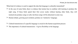 21
Private_for class lecture only
What kind of evidence is used to support the idea that language is culturally transmitted?
 In the case of some birds, there is evidence that instinct has to combine with learning to produce the
right song. If those birds spend their first seven weeks without hearing other birds, they will
instinctively produce songs or calls, but those songs will be abnormal in some way
 Human infants, growing up in isolation, produce no ‘instinctive’ language.
 Cultural transmission of a specific language is crucial in the human acquisition process
 The importance of cultural transmission: - It gives flexibility to the language.
 