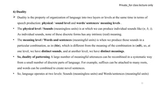 22
Private_for class lecture only
6) Duality
 Duality is the property of organization of language into two layers or levels at the same time in terms of
speech production: physical / sound level and words/ sentences/ meaning levels .
• The physical level / Sounds (meaningless units) is at which we can produce individual sounds like (n, b, i).
As individual sounds, none of these discrete forms has any intrinsic (real) meaning.
• The meaning level / Words and sentences (meaningful units) is when we produce those sounds in a
particular combination, as in (bin), which is different from the meaning of the combination in (nib), so, at
one level, we have distinct sounds, and at another level, we have distinct meanings.
• So, duality of patterning A large number of meaningful utterances can be recombined in a systematic way
from a small number of discrete parts of language. For example, suffixes can be attached to many roots,
and words can be combined to create novel sentences.
• So, language operates at two levels: Sounds (meaningless units) and Words/sentences (meaningful units)
 