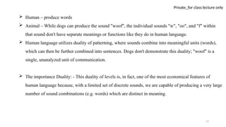 23
Private_for class lecture only
 Human – produce words
 Animal – While dogs can produce the sound "woof", the individual sounds "w", "oo", and "f" within
that sound don't have separate meanings or functions like they do in human language.
 Human language utilizes duality of patterning, where sounds combine into meaningful units (words),
which can then be further combined into sentences. Dogs don't demonstrate this duality; "woof" is a
single, unanalyzed unit of communication.
 The importance Duality: - This duality of levels is, in fact, one of the most economical features of
human language because, with a limited set of discrete sounds, we are capable of producing a very large
number of sound combinations (e.g. words) which are distinct in meaning.
 