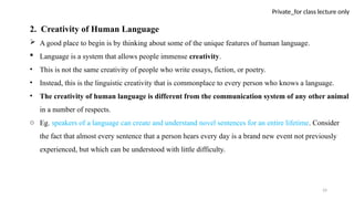 24
Private_for class lecture only
2. Creativity of Human Language
 A good place to begin is by thinking about some of the unique features of human language.
 Language is a system that allows people immense creativity.
• This is not the same creativity of people who write essays, fiction, or poetry.
• Instead, this is the linguistic creativity that is commonplace to every person who knows a language.
• The creativity of human language is different from the communication system of any other animal
in a number of respects.
o Eg. speakers of a language can create and understand novel sentences for an entire lifetime. Consider
the fact that almost every sentence that a person hears every day is a brand new event not previously
experienced, but which can be understood with little difficulty.
 