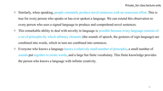 25
Private_for class lecture only
o Similarly, when speaking, people constantly produce novel sentences with no conscious effort. This is
true for every person who speaks or has ever spoken a language. We can extend this observation to
every person who uses a signed language to produce and comprehend novel sentences.
o This remarkable ability to deal with novelty in language is possible because every language consists of
a set of principles by which arbitrary elements (the sounds of speech, the gestures of sign language) are
combined into words, which in turn are combined into sentences.
o Everyone who knows a language knows a relatively small number of principles, a small number of
sounds put together to create words, and a large but finite vocabulary. This finite knowledge provides
the person who knows a language with infinite creativity.
 
