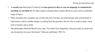 26
Private_for class lecture only
• A second important kind of creativity humans possess is that we can use language to communicate
anything we can think of. No other animal communication system affords its users such an unlimited
range of topics.
o Many mammals have complex sets of calls and cries, but they can communicate only certain kinds of
information, such as whether danger is coming from the ground or the air, who is ready to mate, where
food is located, and so forth.
o The philosopher Bertrand Russell once said, “No matter how eloquently a dog may bark, he cannot tell
you his parents were poor but honest” (Gleason and Ratner 1993: 9).
 