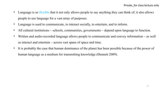 27
Private_for class lecture only
• Language is so flexible that it not only allows people to say anything they can think of; it also allows
people to use language for a vast array of purposes.
• Language is used to communicate, to interact socially, to entertain, and to inform.
• All cultural institutions – schools, communities, governments – depend upon language to function.
• Written and audio-recorded language allows people to communicate and convey information – as well
as interact and entertain – across vast spans of space and time.
• It is probably the case that human dominance of the planet has been possible because of the power of
human language as a medium for transmitting knowledge (Dennett 2009).
 