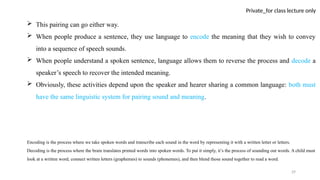 29
Private_for class lecture only
 This pairing can go either way.
 When people produce a sentence, they use language to encode the meaning that they wish to convey
into a sequence of speech sounds.
 When people understand a spoken sentence, language allows them to reverse the process and decode a
speaker’s speech to recover the intended meaning.
 Obviously, these activities depend upon the speaker and hearer sharing a common language: both must
have the same linguistic system for pairing sound and meaning.
Encoding is the process where we take spoken words and transcribe each sound in the word by representing it with a written letter or letters.
Decoding is the process where the brain translates printed words into spoken words. To put it simply, it’s the process of sounding out words. A child must
look at a written word, connect written letters (graphemes) to sounds (phonemes), and then blend those sound together to read a word.
 