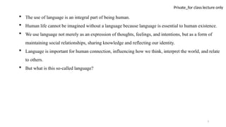 3
Private_for class lecture only
 The use of language is an integral part of being human.
 Human life cannot be imagined without a language because language is essential to human existence.
 We use language not merely as an expression of thoughts, feelings, and intentions, but as a form of
maintaining social relationships, sharing knowledge and reflecting our identity.
 Language is important for human connection, influencing how we think, interpret the world, and relate
to others.
 But what is this so-called language?
 