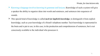 31
Private_for class lecture only
 Knowing a language involves knowing its grammar and lexicon. Knowledge of such a system will give
a speaker the ability to organize ideas into words and sentences, and sentences into sequences of
sounds.
 This special kind of knowledge is called tacit (or implicit) knowledge, to distinguish it from explicit
knowledge, such as your knowledge of a friend’s telephone number. Tacit knowledge is represented in
the brain and is put to use, in this case, in the production and comprehension of sentences, but is not
consciously available to the individual who possesses it.
 
