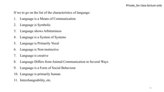 32
Private_for class lecture only
If we to go on the list of the characteristics of language:
1. Language is a Means of Communication
2. Language is Symbolic
3. Language shows Arbitrariness
4. Language is a System of Systems
5. Language is Primarily Vocal
6. Language is Non-instinctive
7. Language is creative
8. Language Differs from Animal Communication in Several Ways
9. Language is a Form of Social Behaviour
10. Language is primarily human
11. Interchangeability, etc.
 