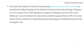 34
Private_for class lecture only
 At the same time, linguists are interested in understanding what is specific and what is universal, not
only about knowledge of language but also about the mechanisms that put that knowledge of language
to use. The majority of the world’s population is bilingual or multilingual, and most of the world’s
children grow up in environments that expose them to multiple languages (Romaine 1995). These facts
indicate that the mechanisms for representing and processing language can handle efficiently more than
one linguistic code.
 