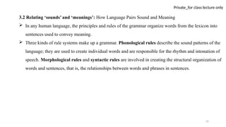 35
Private_for class lecture only
3.2 Relating ‘sounds’ and ‘meanings’: How Language Pairs Sound and Meaning
 In any human language, the principles and rules of the grammar organize words from the lexicon into
sentences used to convey meaning.
 Three kinds of rule systems make up a grammar. Phonological rules describe the sound patterns of the
language; they are used to create individual words and are responsible for the rhythm and intonation of
speech. Morphological rules and syntactic rules are involved in creating the structural organization of
words and sentences, that is, the relationships between words and phrases in sentences.
 