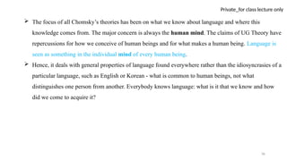 36
Private_for class lecture only
 The focus of all Chomsky’s theories has been on what we know about language and where this
knowledge comes from. The major concern is always the human mind. The claims of UG Theory have
repercussions for how we conceive of human beings and for what makes a human being. Language is
seen as something in the individual mind of every human being.
 Hence, it deals with general properties of language found everywhere rather than the idiosyncrasies of a
particular language, such as English or Korean - what is common to human beings, not what
distinguishes one person from another. Everybody knows language: what is it that we know and how
did we come to acquire it?
 